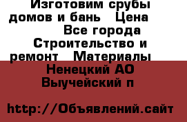  Изготовим срубы домов и бань › Цена ­ 1 000 - Все города Строительство и ремонт » Материалы   . Ненецкий АО,Выучейский п.
